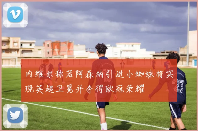 内维尔称若阿森纳引进小蜘蛛将实现英超卫冕并夺得欧冠荣耀