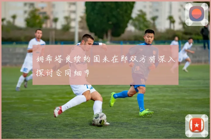 姆希塔良续约国米在即双方将深入探讨合同细节