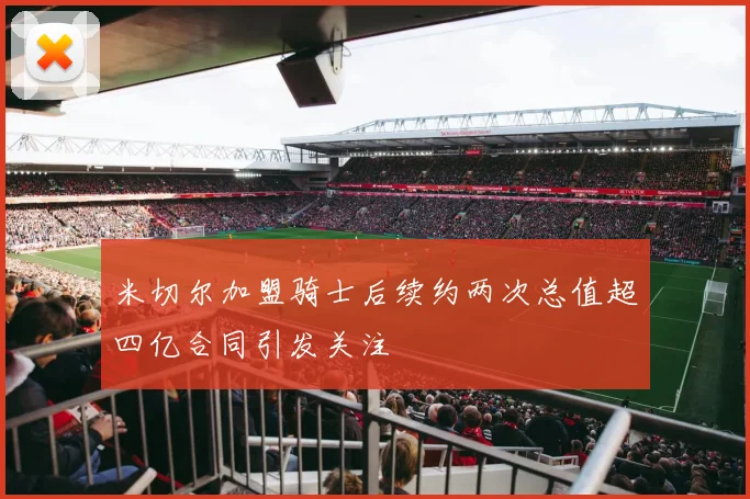 米切尔加盟骑士后续约两次总值超四亿合同引发关注