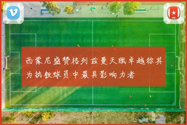 西蒙尼盛赞格列兹曼天赋卓越称其为执教球员中最具影响力者
