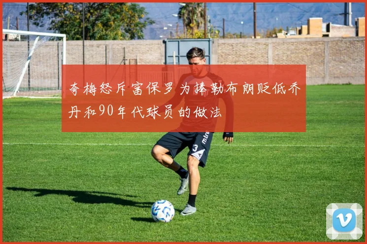 夸梅怒斥富保罗为捧勒布朗贬低乔丹和90年代球员的做法