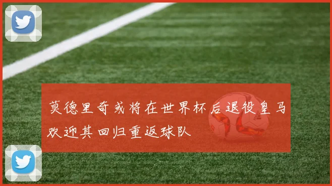 莫德里奇或将在世界杯后退役皇马欢迎其回归重返球队