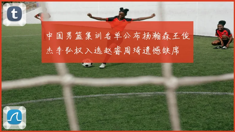 中国男篮集训名单公布杨瀚森王俊杰李弘权入选赵睿周琦遗憾缺席