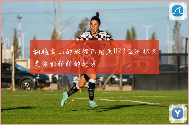 翻越高山的旅程已结束U23亚洲杯只是你们崭新的起点