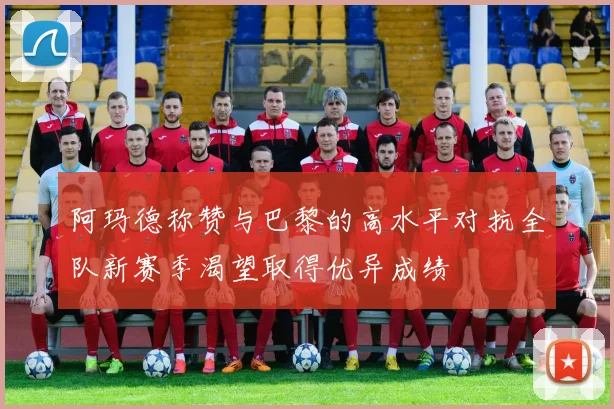 阿玛德称赞与巴黎的高水平对抗全队新赛季渴望取得优异成绩