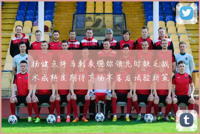 杨健点评马刺表现称领先时缺乏战术成熟度期待下场不落后试验新策略