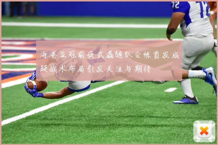 海港亚冠前夜武磊随队合练首发成疑战术布局引发关注与期待