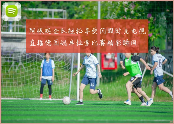 阿根廷全队轻松享受闲暇时光电视直播德国战库拉索比赛精彩瞬间