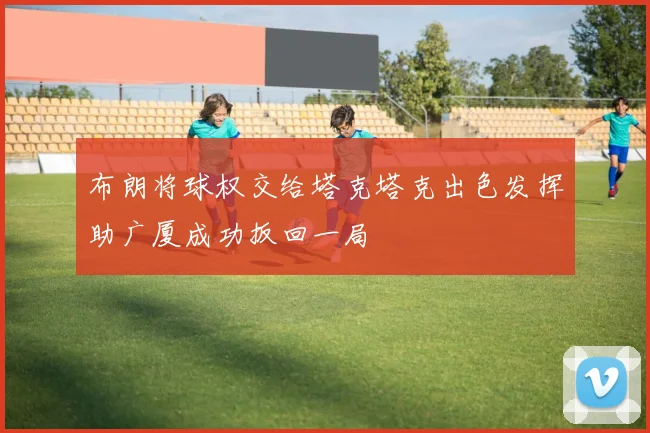 布朗将球权交给塔克塔克出色发挥助广厦成功扳回一局