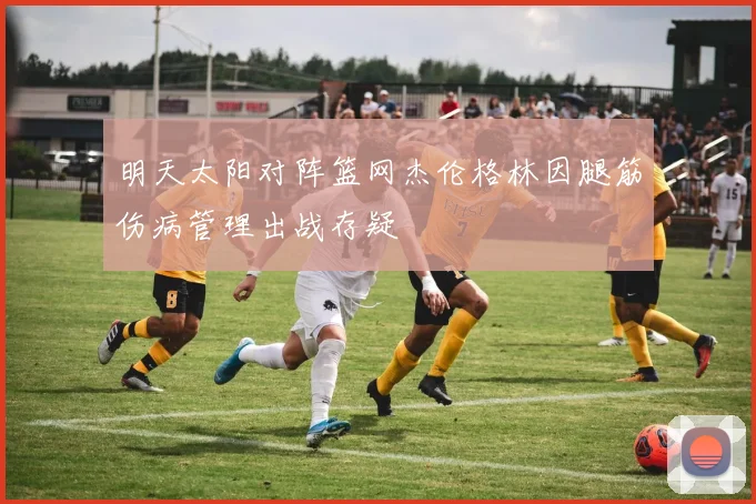明天太阳对阵篮网杰伦格林因腿筋伤病管理出战存疑