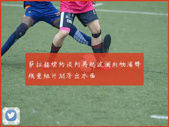 萨拉赫续约谈判再起波澜利物浦锋线重组计划浮出水面