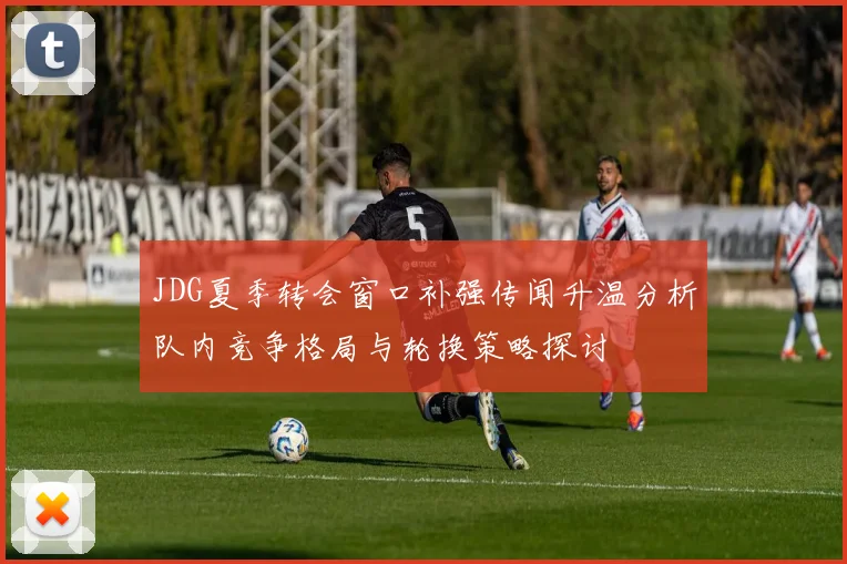 JDG夏季转会窗口补强传闻升温分析队内竞争格局与轮换策略探讨