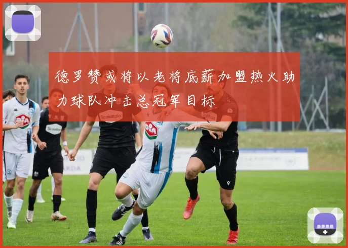 德罗赞或将以老将底薪加盟热火助力球队冲击总冠军目标