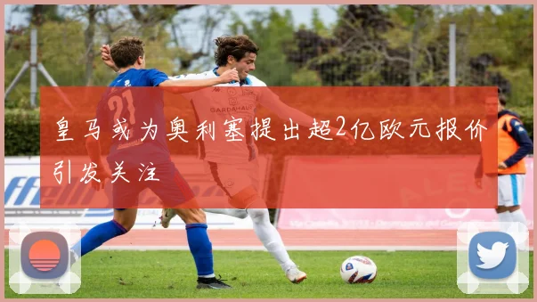 皇马或为奥利塞提出超2亿欧元报价引发关注