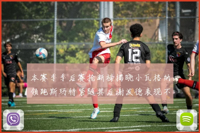 本赛季季后赛抢断榜揭晓小瓦格纳领跑斯玛特紧随其后谢泼德表现不俗