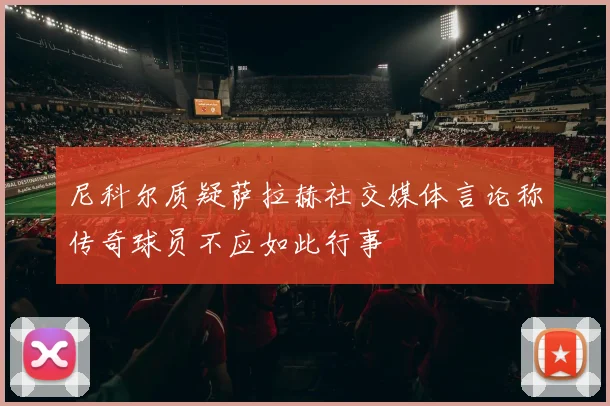 尼科尔质疑萨拉赫社交媒体言论称传奇球员不应如此行事
