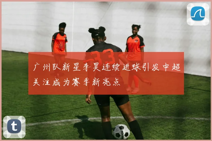 广州队新星李昊连续进球引发中超关注成为赛季新亮点