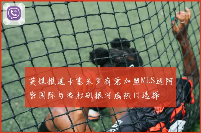 英媒报道卡塞米罗有意加盟MLS迈阿密国际与洛杉矶银河成热门选择