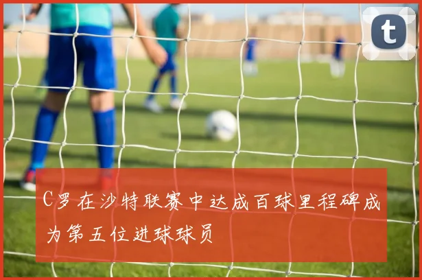 C罗在沙特联赛中达成百球里程碑成为第五位进球球员