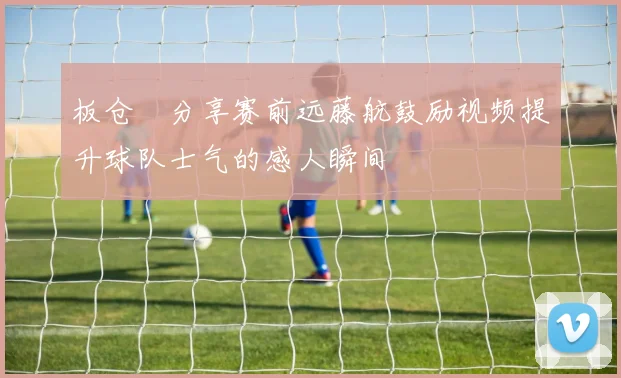 板仓滉分享赛前远藤航鼓励视频提升球队士气的感人瞬间