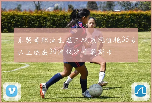 东契奇职业生涯三双表现惊艳35分以上达成30次仅次于奥斯卡