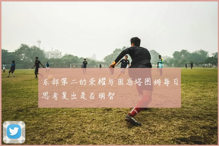 东部第二的荣耀与困惑塔图姆每日思考复出是否明智