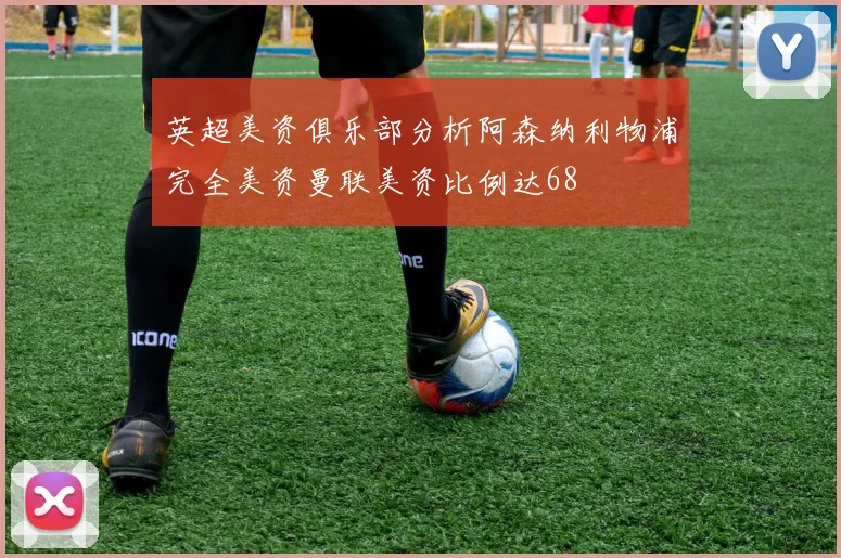 英超美资俱乐部分析阿森纳利物浦完全美资曼联美资比例达68