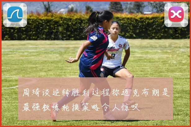 周琦谈逆转胜利过程称迈克布朗是最强教练轮换策略令人惊叹