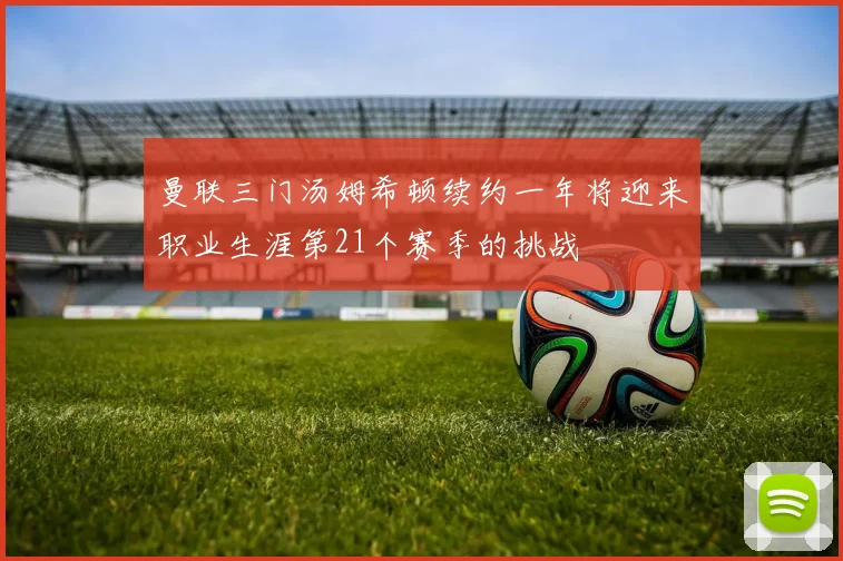 曼联三门汤姆希顿续约一年将迎来职业生涯第21个赛季的挑战