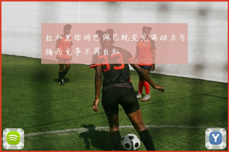 杜加里称姆巴佩已蜕变充满动力与梅西竞争不再自私