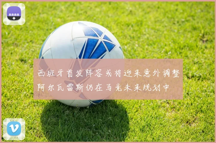 西班牙首发阵容或将迎来意外调整阿尔瓦雷斯仍在马竞未来规划中