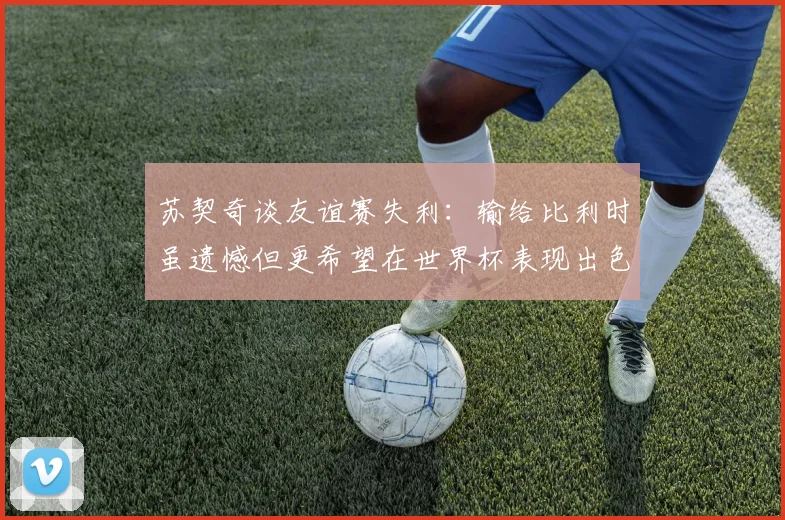 苏契奇谈友谊赛失利：输给比利时虽遗憾但更希望在世界杯表现出色