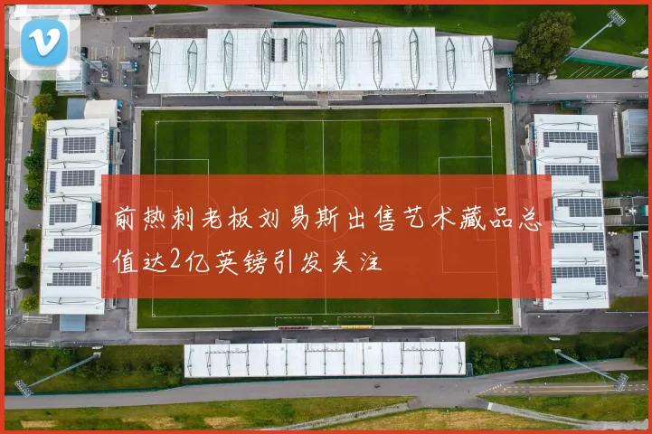 前热刺老板刘易斯出售艺术藏品总值达2亿英镑引发关注